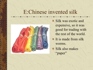 E:Chinese invented silk
Silk was exotic and
expensive, so it was
good for trading with
the rest of the world.
It is made from silk
worms.
Silk also makes
“paper”
 