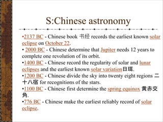 S:Chinese astronomy
•2137 BC - Chinese book 书经 records the earliest known solar
eclipse on October 22.
• 2000 BC - Chinese determine that Jupiter needs 12 years to
complete one revolution of its orbit.
•1400 BC - Chinese record the regularity of solar and lunar
eclipses and the earliest known solar variation日珥.
•1200 BC - Chinese divide the sky into twenty eight regions 二
十八宿 for recognitions of the stars.
•1100 BC - Chinese first determine the spring equinox 黄赤交
角.
•776 BC - Chinese make the earliest reliably record of solar
eclipse.
 