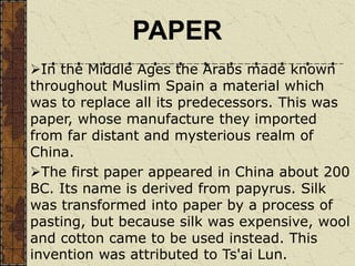 In the Middle Ages the Arabs made known
throughout Muslim Spain a material which
was to replace all its predecessors. This was
paper, whose manufacture they imported
from far distant and mysterious realm of
China.
The first paper appeared in China about 200
BC. Its name is derived from papyrus. Silk
was transformed into paper by a process of
pasting, but because silk was expensive, wool
and cotton came to be used instead. This
invention was attributed to Ts'ai Lun.
PAPER
 