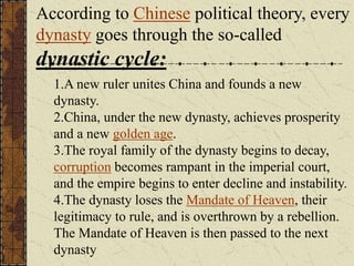 According to Chinese political theory, every
dynasty goes through the so-called
dynastic cycle:
1.A new ruler unites China and founds a new
dynasty.
2.China, under the new dynasty, achieves prosperity
and a new golden age.
3.The royal family of the dynasty begins to decay,
corruption becomes rampant in the imperial court,
and the empire begins to enter decline and instability.
4.The dynasty loses the Mandate of Heaven, their
legitimacy to rule, and is overthrown by a rebellion.
The Mandate of Heaven is then passed to the next
dynasty
 