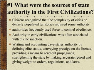 #1 What were the sources of state
authority in the First Civilizations?
Citizens recognized that the complexity of cities or
densely populated territories required some authority
authorities frequently used force to compel obedience.
Authority in early civilizations was often associated
with divine sanction.
Writing and accounting gave states authority by
defining elite status, conveying prestige on the literate,
providing a means to send out propaganda,
strengthening the state by making accurate record and
giving weight to orders, regulations, and laws.
 