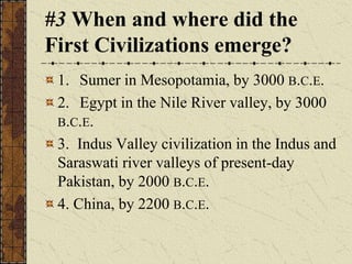 #3 When and where did the
First Civilizations emerge?
1. Sumer in Mesopotamia, by 3000 B.C.E.
2. Egypt in the Nile River valley, by 3000
B.C.E.
3. Indus Valley civilization in the Indus and
Saraswati river valleys of present-day
Pakistan, by 2000 B.C.E.
4. China, by 2200 B.C.E.
 