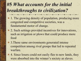 #5 What accounts for the initial
breakthroughs to civilization?
1. The growing density of population, producing more
congested and competitive societies, was a
fundamental motor of change.
2. Such settings provided incentives for innovations,
such as irrigation or plows that could produce more
food
3.These same environments generated intense
competition among rival groups that led to repeated
warfare.
4. Since losers could not easily flee to new lands, they
were absorbed into the winner’s society as slaves.
 