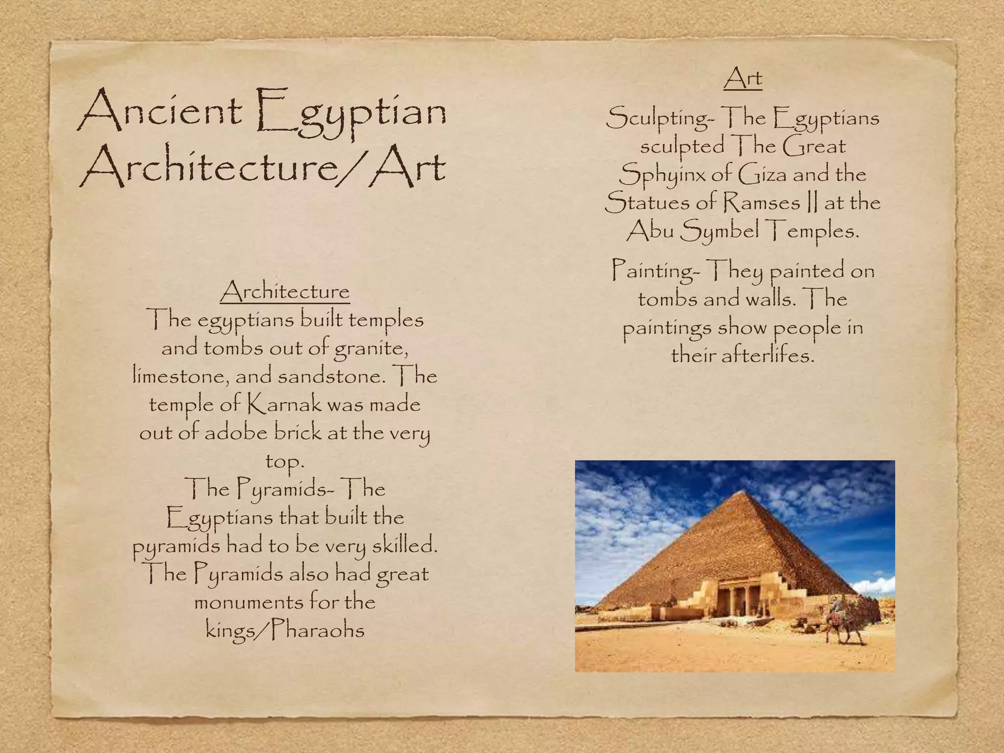 Ancient Egyptian
Architecture/Art
Art
Sculpting- The Egyptians
sculpted The Great
Sphyinx of Giza and the
Statues of Ramses II at the
Abu Symbel Temples.
Painting- They painted on
tombs and walls. The
paintings show people in
their afterlifes.
Architecture
The egyptians built temples
and tombs out of granite,
limestone, and sandstone. The
temple of Karnak was made
out of adobe brick at the very
top.
The Pyramids- The
Egyptians that built the
pyramids had to be very skilled.
The Pyramids also had great
monuments for the
kings/Pharaohs
 