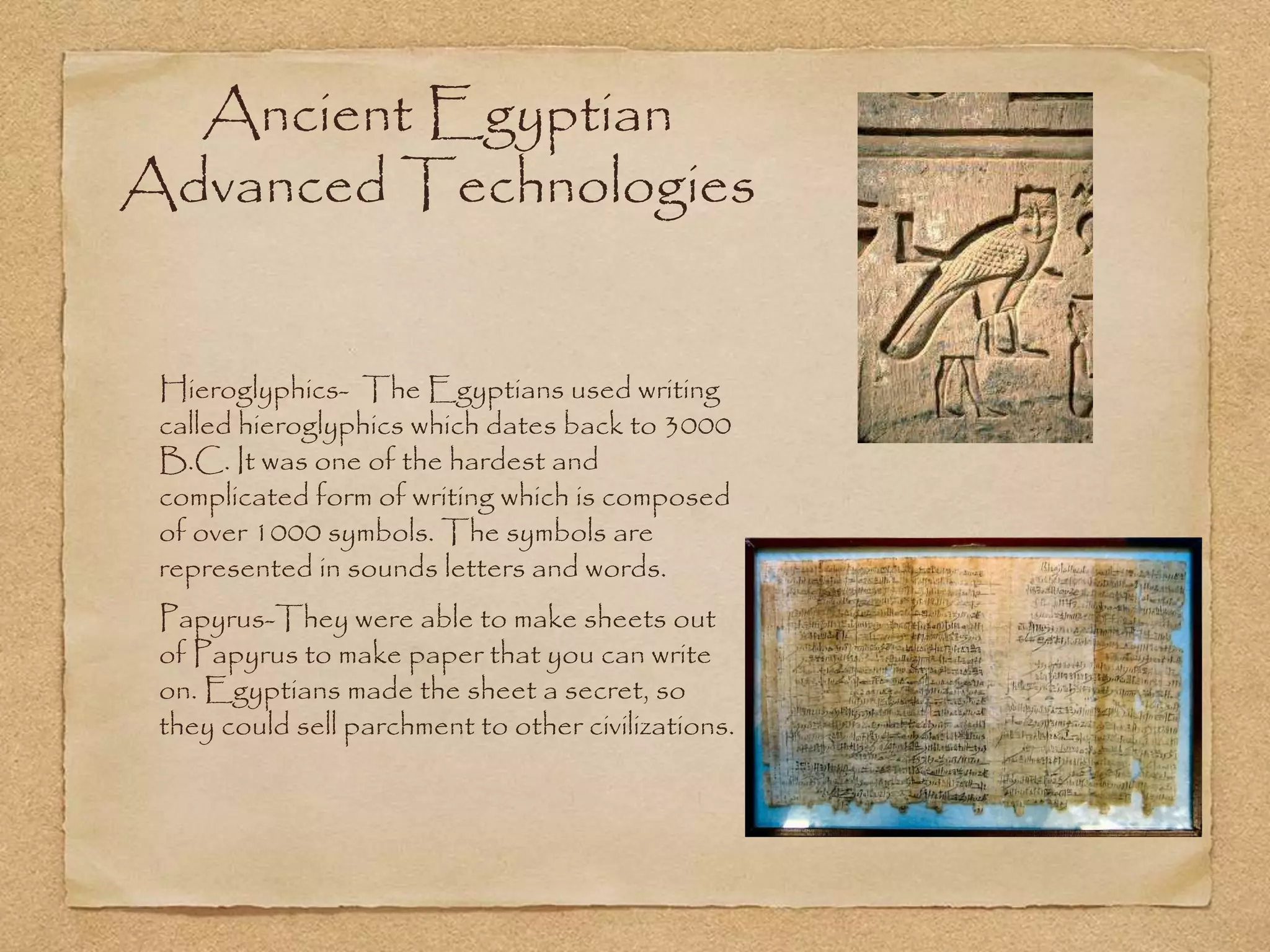 Ancient Egyptian
Advanced Technologies
Hieroglyphics- The Egyptians used writing
called hieroglyphics which dates back to 3000
B.C. It was one of the hardest and
complicated form of writing which is composed
of over 1000 symbols. The symbols are
represented in sounds letters and words.
Papyrus-They were able to make sheets out
of Papyrus to make paper that you can write
on. Egyptians made the sheet a secret, so
they could sell parchment to other civilizations.
 