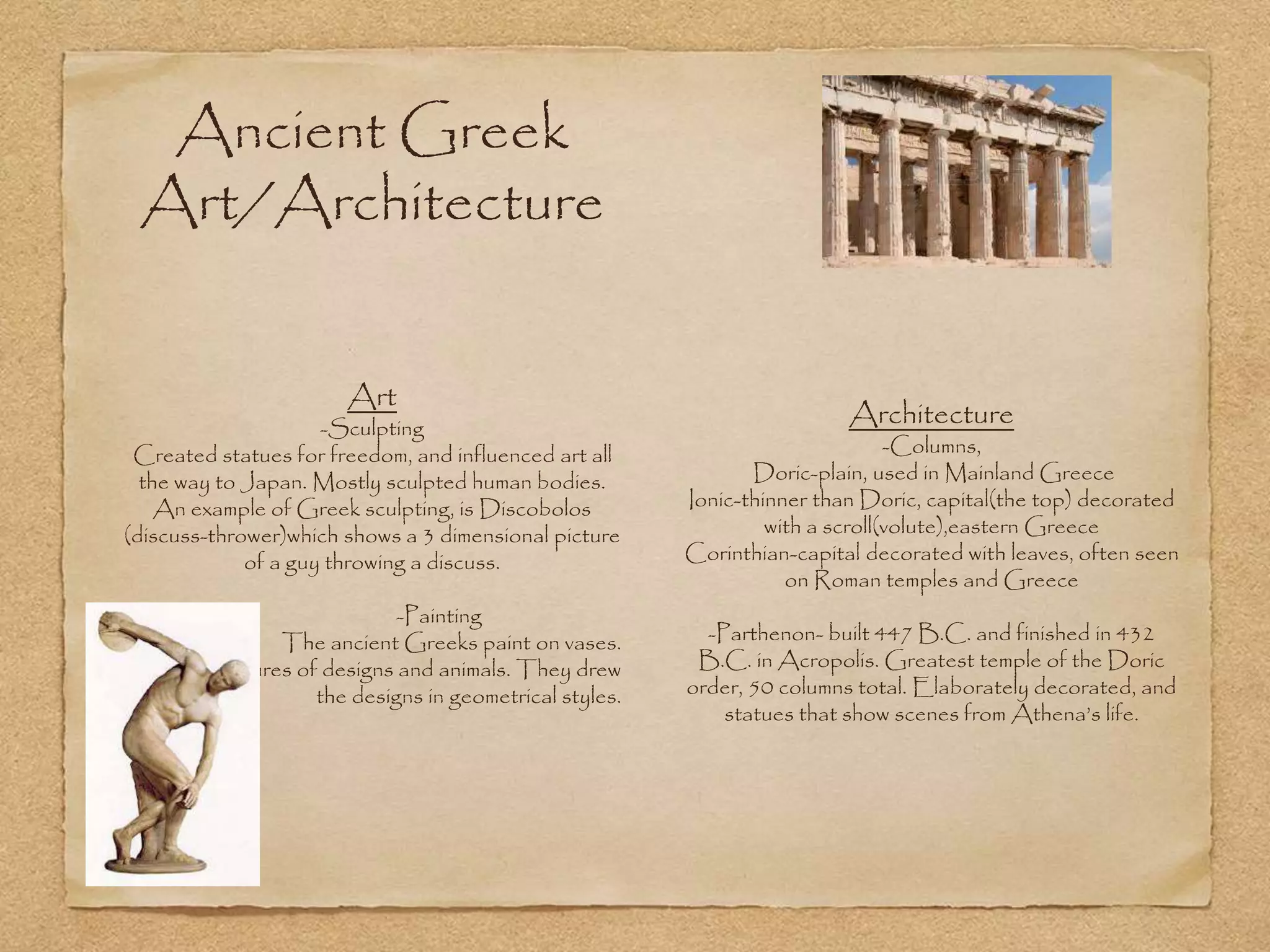 Ancient Greek
Art/Architecture
Architecture
-Columns,
Doric-plain, used in Mainland Greece
Ionic-thinner than Doric, capital(the top) decorated
with a scroll(volute),eastern Greece
Corinthian-capital decorated with leaves, often seen
on Roman temples and Greece
-Parthenon- built 447 B.C. and finished in 432
B.C. in Acropolis. Greatest temple of the Doric
order, 50 columns total. Elaborately decorated, and
statues that show scenes from Athena’s life.
Art
-Sculpting
Created statues for freedom, and influenced art all
the way to Japan. Mostly sculpted human bodies.
An example of Greek sculpting, is Discobolos
(discuss-thrower)which shows a 3 dimensional picture
of a guy throwing a discuss.
-Painting
The ancient Greeks paint on vases.
Mostly pictures of designs and animals. They drew
the designs in geometrical styles.
 