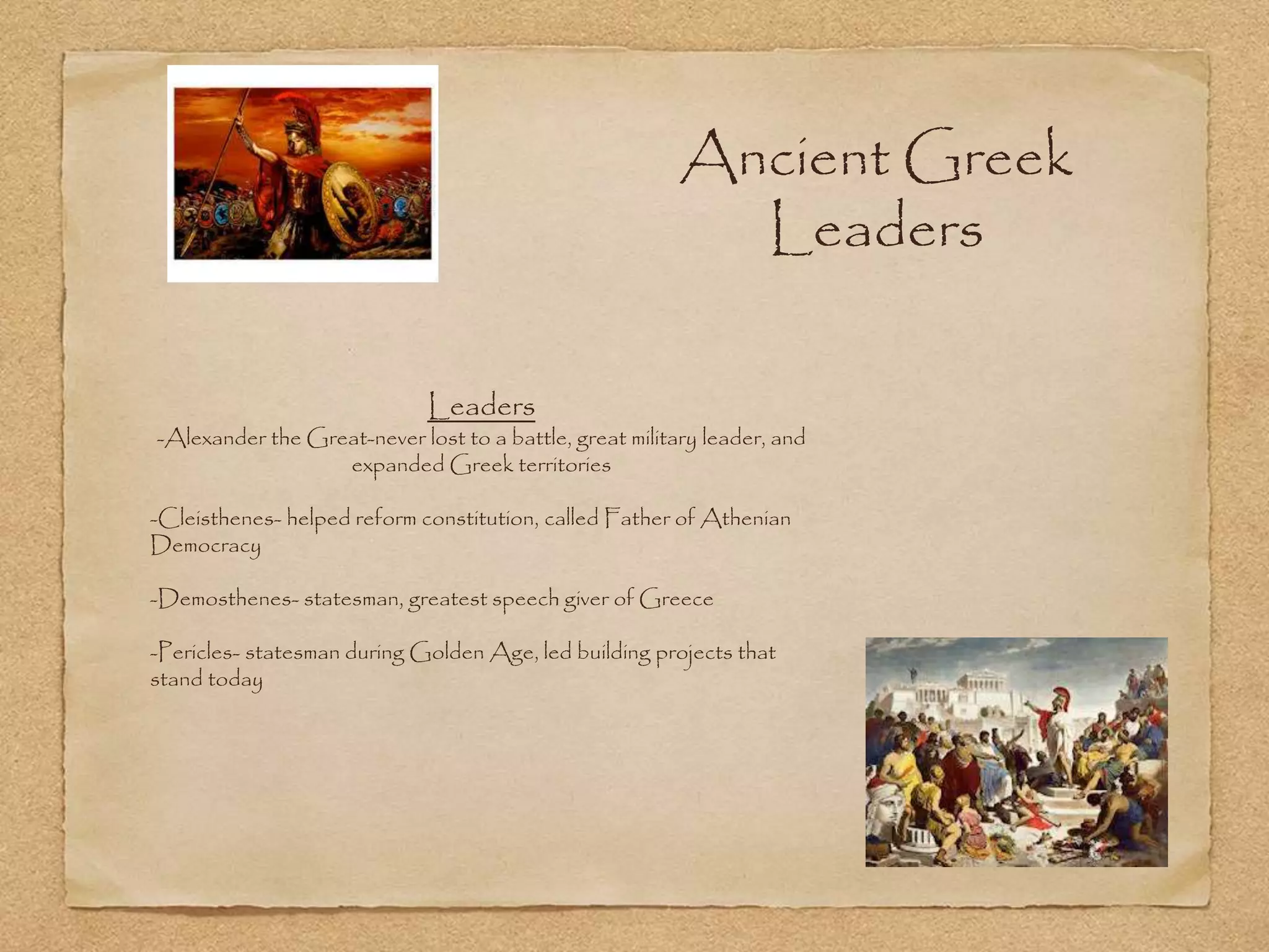 Ancient Greek
Leaders
Leaders
-Alexander the Great-never lost to a battle, great military leader, and
expanded Greek territories
-Cleisthenes- helped reform constitution, called Father of Athenian
Democracy
-Demosthenes- statesman, greatest speech giver of Greece
-Pericles- statesman during Golden Age, led building projects that
stand today
 