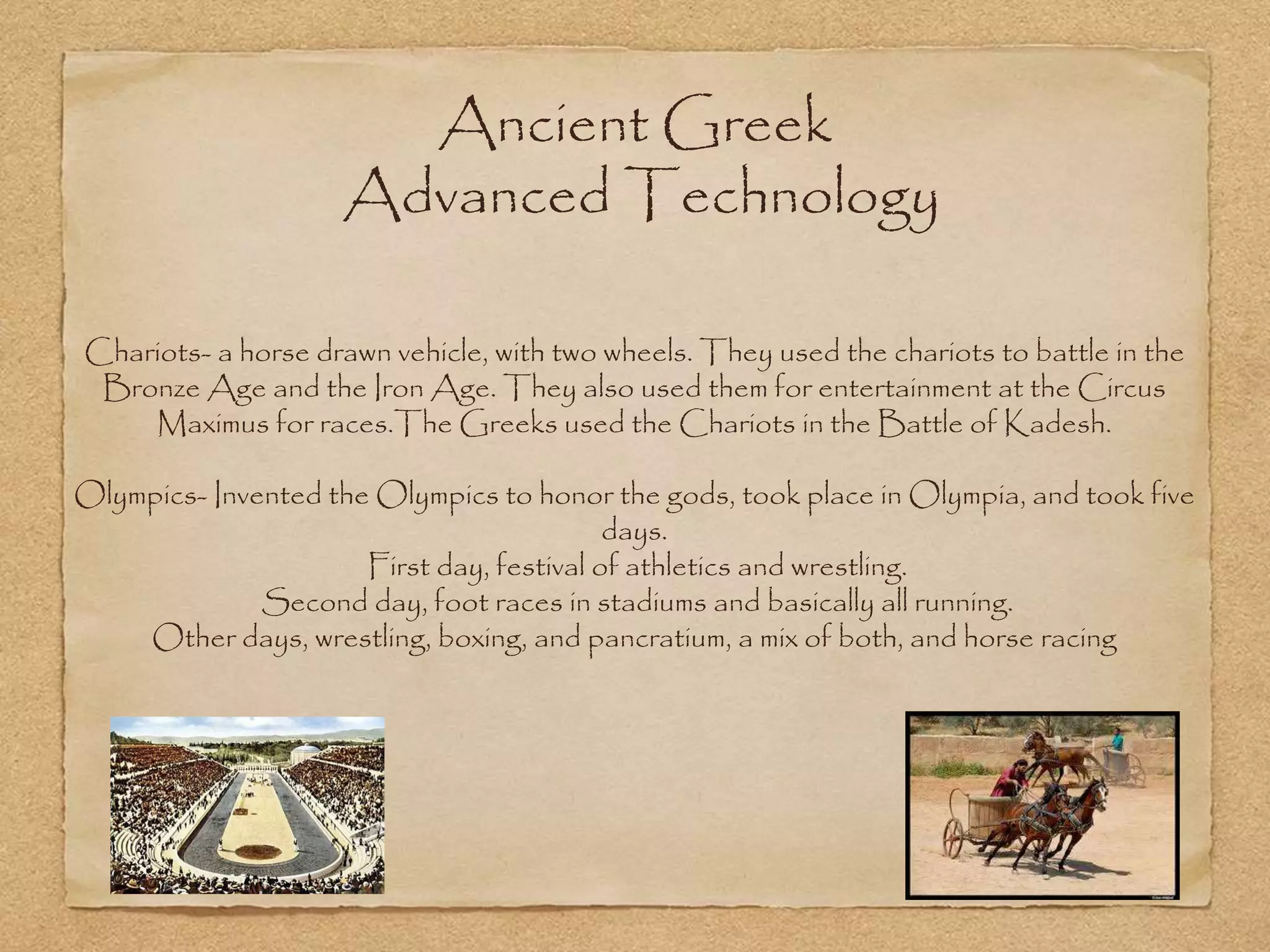 Ancient Greek
Advanced Technology
Chariots- a horse drawn vehicle, with two wheels. They used the chariots to battle in the
Bronze Age and the Iron Age. They also used them for entertainment at the Circus
Maximus for races.The Greeks used the Chariots in the Battle of Kadesh.
Olympics- Invented the Olympics to honor the gods, took place in Olympia, and took five
days.
First day, festival of athletics and wrestling.
Second day, foot races in stadiums and basically all running.
Other days, wrestling, boxing, and pancratium, a mix of both, and horse racing
 