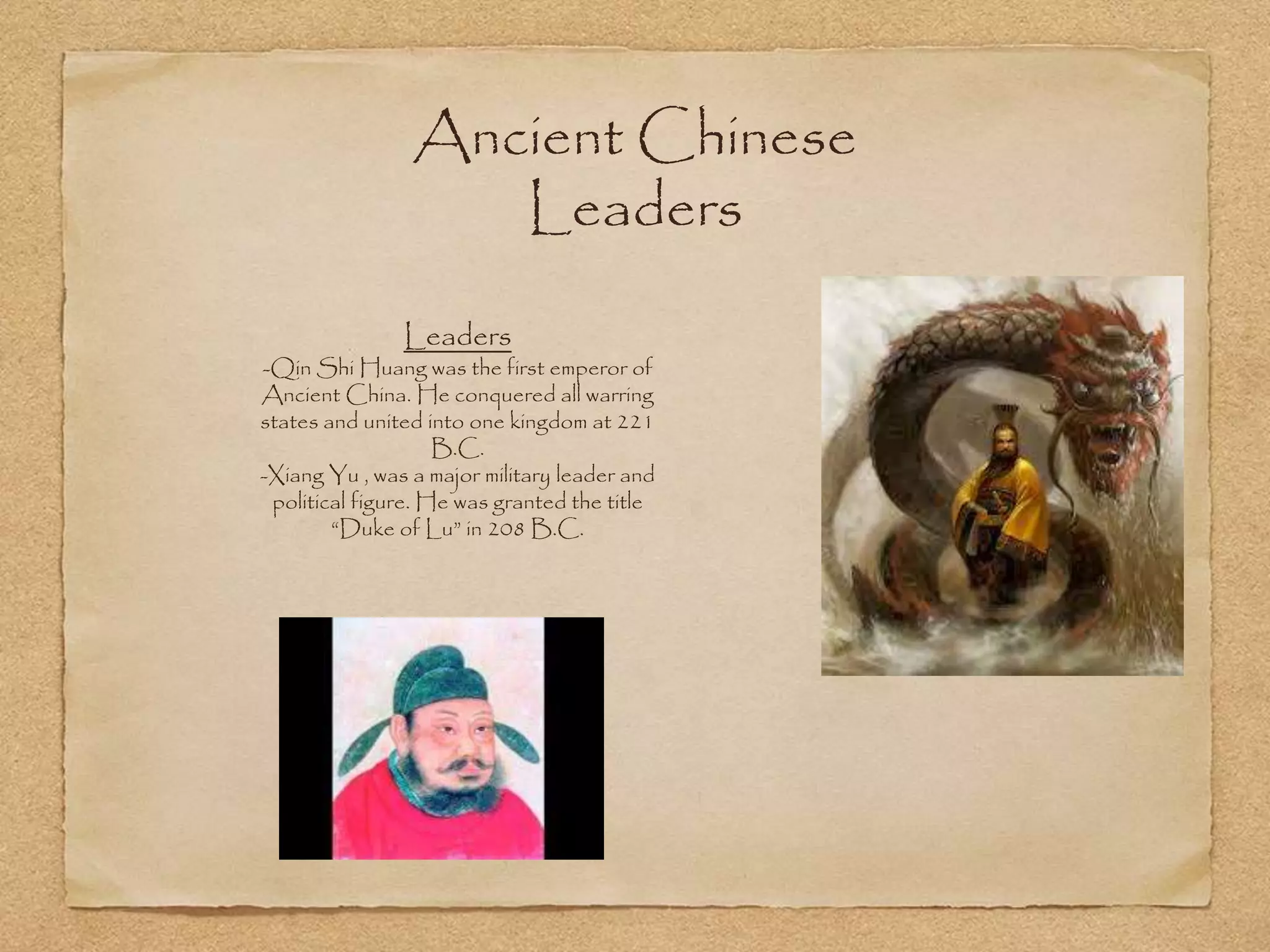 Ancient Chinese
Leaders
Leaders
-Qin Shi Huang was the first emperor of
Ancient China. He conquered all warring
states and united into one kingdom at 221
B.C.
-Xiang Yu , was a major military leader and
political figure. He was granted the title
“Duke of Lu” in 208 B.C.
 