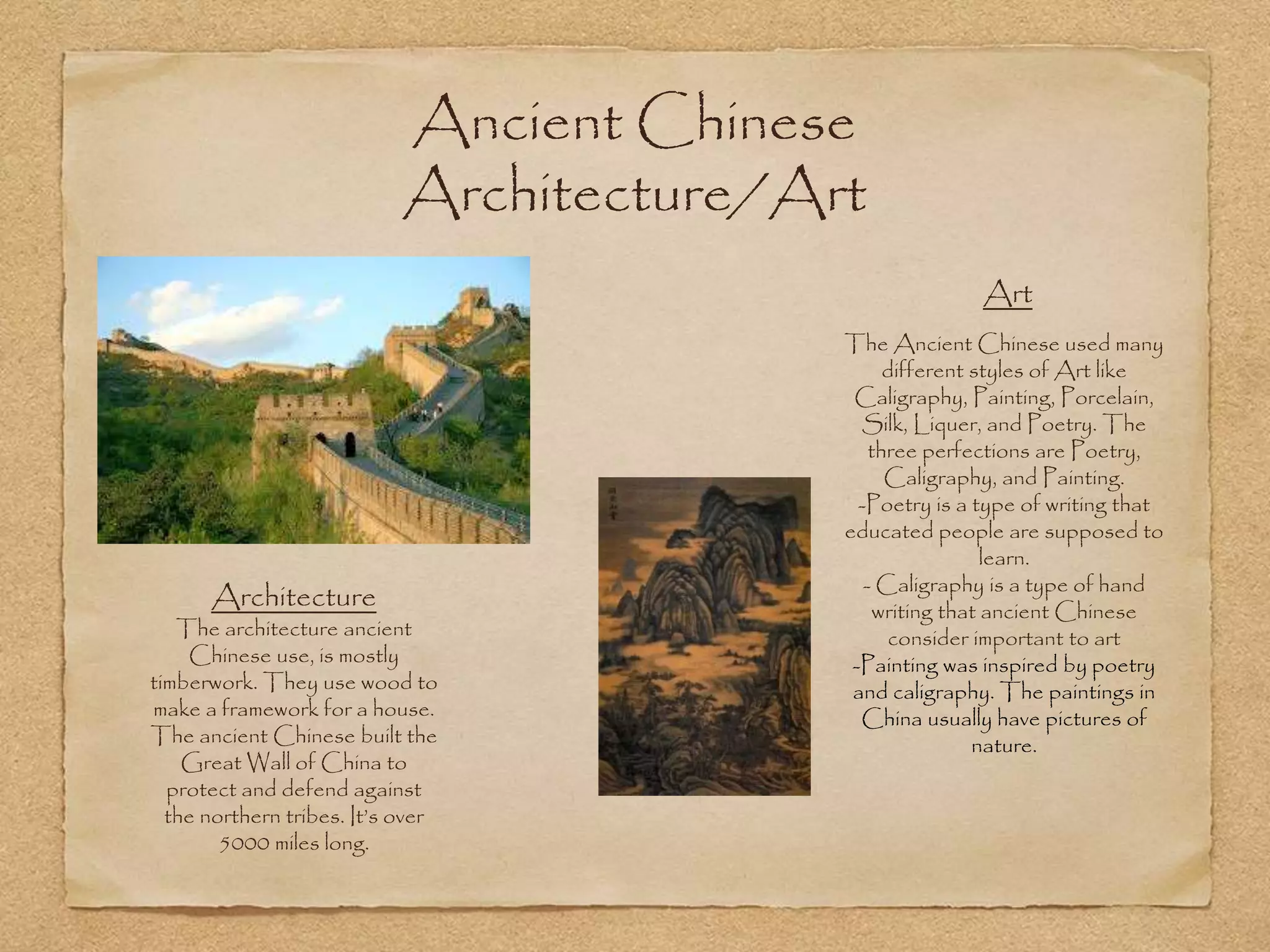 Ancient Chinese
Architecture/Art
Architecture
The architecture ancient
Chinese use, is mostly
timberwork. They use wood to
make a framework for a house.
The ancient Chinese built the
Great Wall of China to
protect and defend against
the northern tribes. It’s over
5000 miles long.
Art
The Ancient Chinese used many
different styles of Art like
Caligraphy, Painting, Porcelain,
Silk, Liquer, and Poetry. The
three perfections are Poetry,
Caligraphy, and Painting.
-Poetry is a type of writing that
educated people are supposed to
learn.
- Caligraphy is a type of hand
writing that ancient Chinese
consider important to art
-Painting was inspired by poetry
and caligraphy. The paintings in
China usually have pictures of
nature.
 