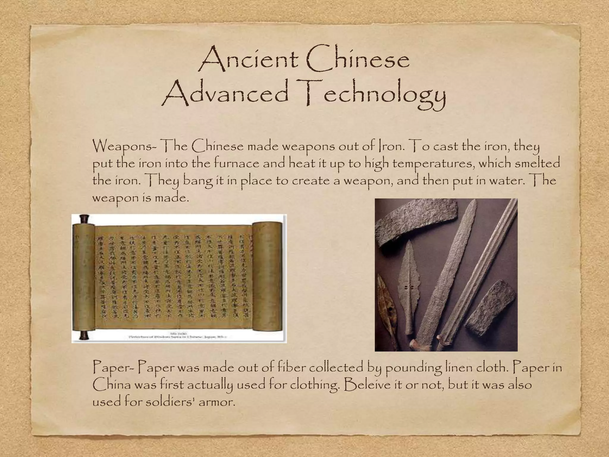 Ancient Chinese
Advanced Technology
Weapons- The Chinese made weapons out of Iron. To cast the iron, they
put the iron into the furnace and heat it up to high temperatures, which smelted
the iron. They bang it in place to create a weapon, and then put in water. The
weapon is made.
Paper- Paper was made out of fiber collected by pounding linen cloth. Paper in
China was first actually used for clothing. Beleive it or not, but it was also
used for soldiers' armor.
 