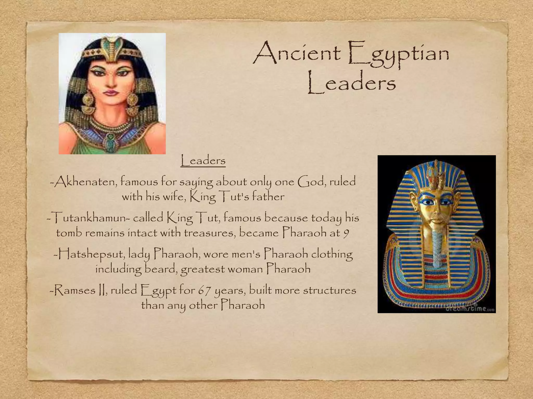 Ancient Egyptian
Leaders
Leaders
-Akhenaten, famous for saying about only one God, ruled
with his wife, King Tut's father
-Tutankhamun- called King Tut, famous because today his
tomb remains intact with treasures, became Pharaoh at 9
-Hatshepsut, lady Pharaoh, wore men's Pharaoh clothing
including beard, greatest woman Pharaoh
-Ramses II, ruled Egypt for 67 years, built more structures
than any other Pharaoh
 