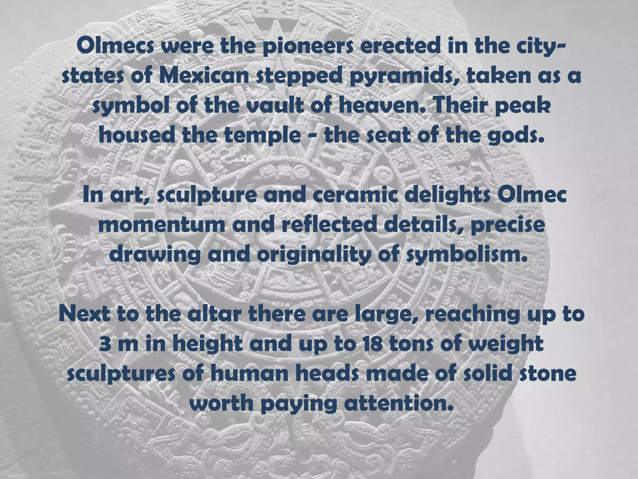 Olmecs were the pioneers erected in the city-
states of Mexican stepped pyramids, taken as a
   symbol of the vault of heaven. Their peak
    housed the temple - the seat of the gods.

  In art, sculpture and ceramic delights Olmec
    momentum and reflected details, precise
     drawing and originality of symbolism.

Next to the altar there are large, reaching up to
   3 m in height and up to 18 tons of weight
sculptures of human heads made of solid stone
            worth paying attention.
 