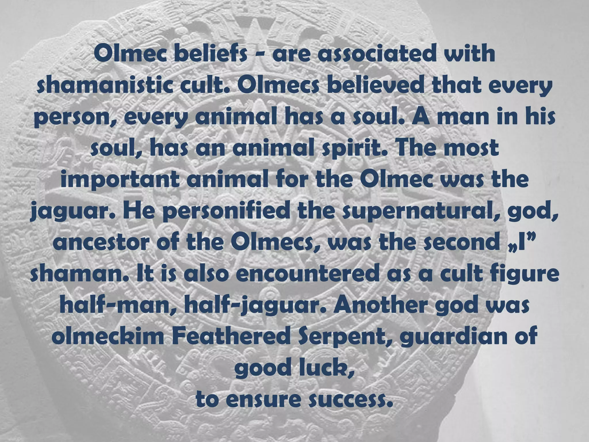 Olmec beliefs - are associated with
 shamanistic cult. Olmecs believed that every
person, every animal has a soul. A man in his
     soul, has an animal spirit. The most
   important animal for the Olmec was the
jaguar. He personified the supernatural, god,
  ancestor of the Olmecs, was the second „I”
shaman. It is also encountered as a cult figure
   half-man, half-jaguar. Another god was
  olmeckim Feathered Serpent, guardian of
                   good luck,
               to ensure success.
 