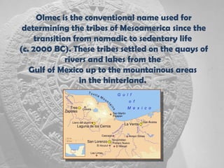 Olmec is the conventional name used for
 determining the tribes of Mesoamerica since the
     transition from nomadic to sedentary life
(c. 2000 BC). These tribes settled on the quays of
              rivers and lakes from the
   Gulf of Mexico up to the mountainous areas
                  in the hinterland.
 