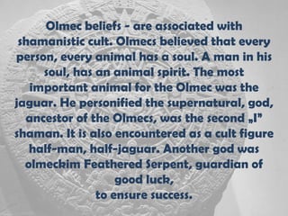 Olmec beliefs - are associated with
 shamanistic cult. Olmecs believed that every
person, every animal has a soul. A man in his
     soul, has an animal spirit. The most
   important animal for the Olmec was the
jaguar. He personified the supernatural, god,
  ancestor of the Olmecs, was the second „I”
shaman. It is also encountered as a cult figure
   half-man, half-jaguar. Another god was
  olmeckim Feathered Serpent, guardian of
                   good luck,
               to ensure success.
 
