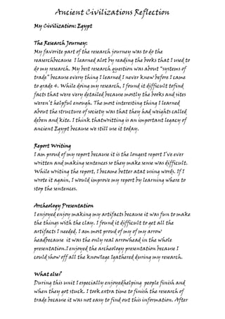 Ancient Civilizations Reflection
My Civilization: Egypt


The Research Journey:
My favorite part of the research journey was to do the
reaserchbecause I learned alot by reading the books that I used to
do my research. My best research question was about “systems of
trade” because every thing I learned I never knew before I came
to grade 4. While doing my research, I found it difficult tofind
facts that were very detailed because mostly the books and sites
weren’t helpful enough. The most interesting thing I learned
about the structure of society was that they had weights called
deben and kite. I think thatwritting is an important legacy of
ancient Egypt because we still use it today.


Report Writing
I am proud of my report because it is the longest report I’ve ever
written and making sentences so they make sense was difficult.
While writing the report, I became better atat using words. If I
wrote it again, I would improve my report by learning where to
stop the sentences.


Archeology Presentation
I enjoyed enjoy making my artifacts because it was fun to make
the things with the clay. I found it difficult to get all the
artifacts I needed. I am most proud of my of my arrow
headbecause it was the only real arrowhead in the whole
presentation.I enjoyed the archeology presentation because I
could show off all the knowlege Igathered during my research.


What else?
During this unit I especially enjoyedhelping people finish and
when they got stuck. I took extra time to finish the research of
trade because it was not easy to find out this information. After
 