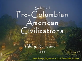 Selected
Pre-Columbian
American
Civilizations
Glory, Ruin, and
Loss
Janet Pareja, Signature School, Evansville, Indiana
 