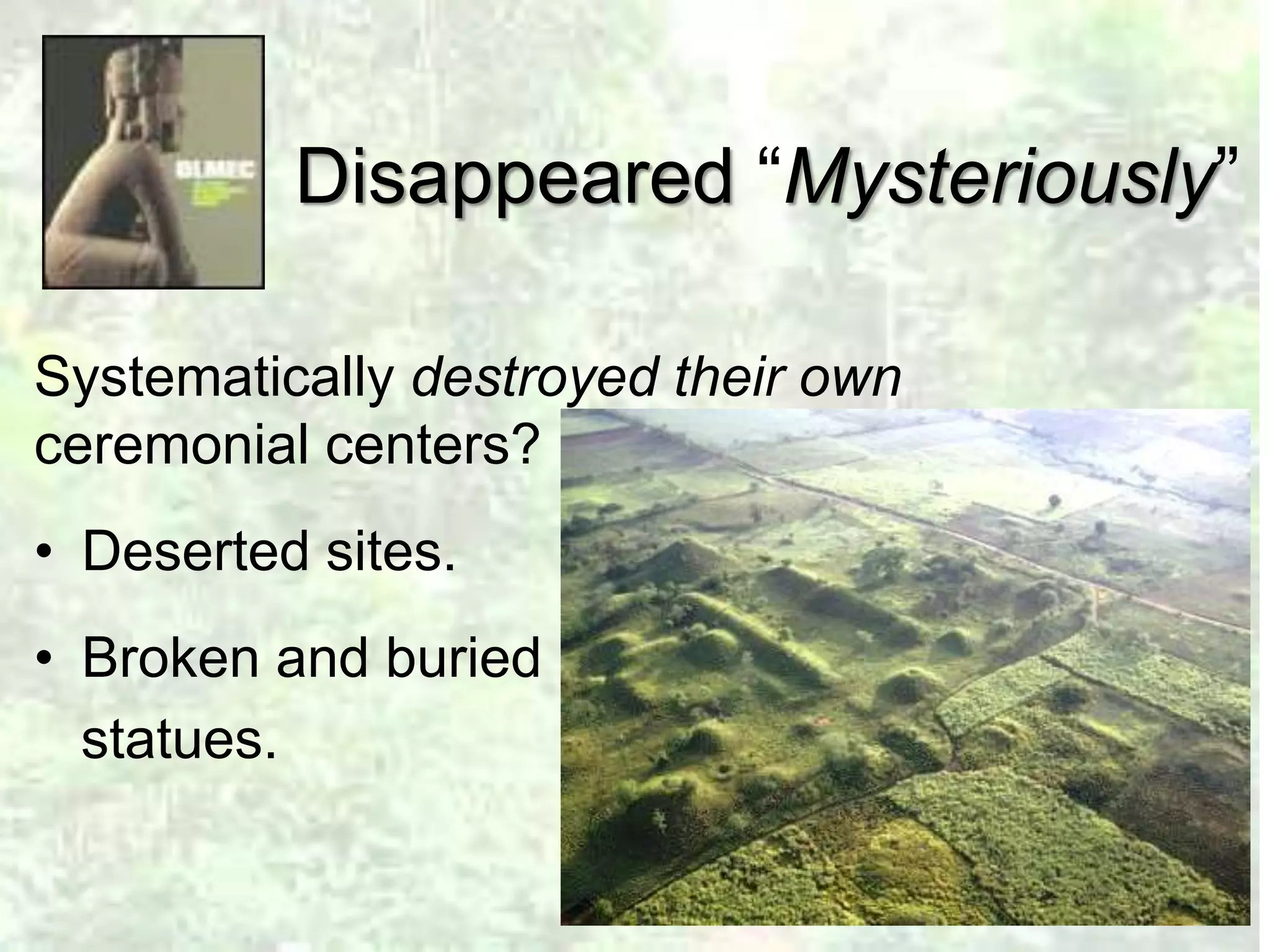 Disappeared “Mysteriously” 
Systematically destroyed their own 
ceremonial centers? 
• Deserted sites. 
• Broken and buried 
statues. 
 