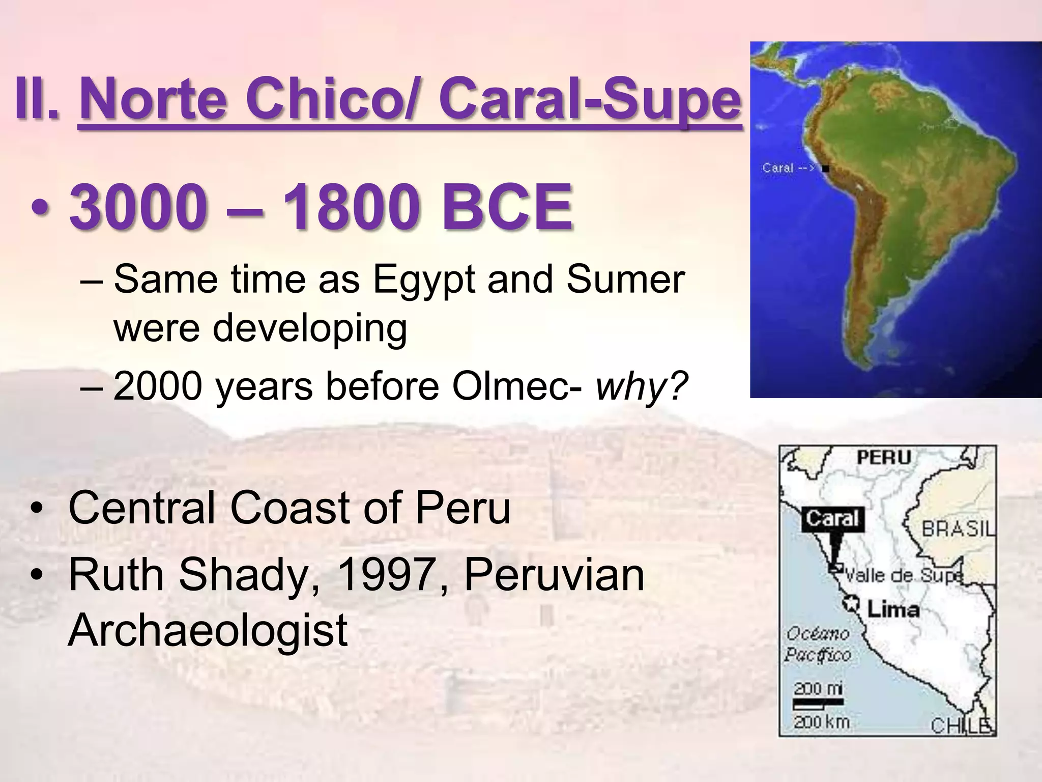II. Norte Chico/ Caral-Supe 
• 3000 – 1800 BCE 
– Same time as Egypt and Sumer 
were developing 
– 2000 years before Olmec- why? 
• Central Coast of Peru 
• Ruth Shady, 1997, Peruvian 
Archaeologist 
 