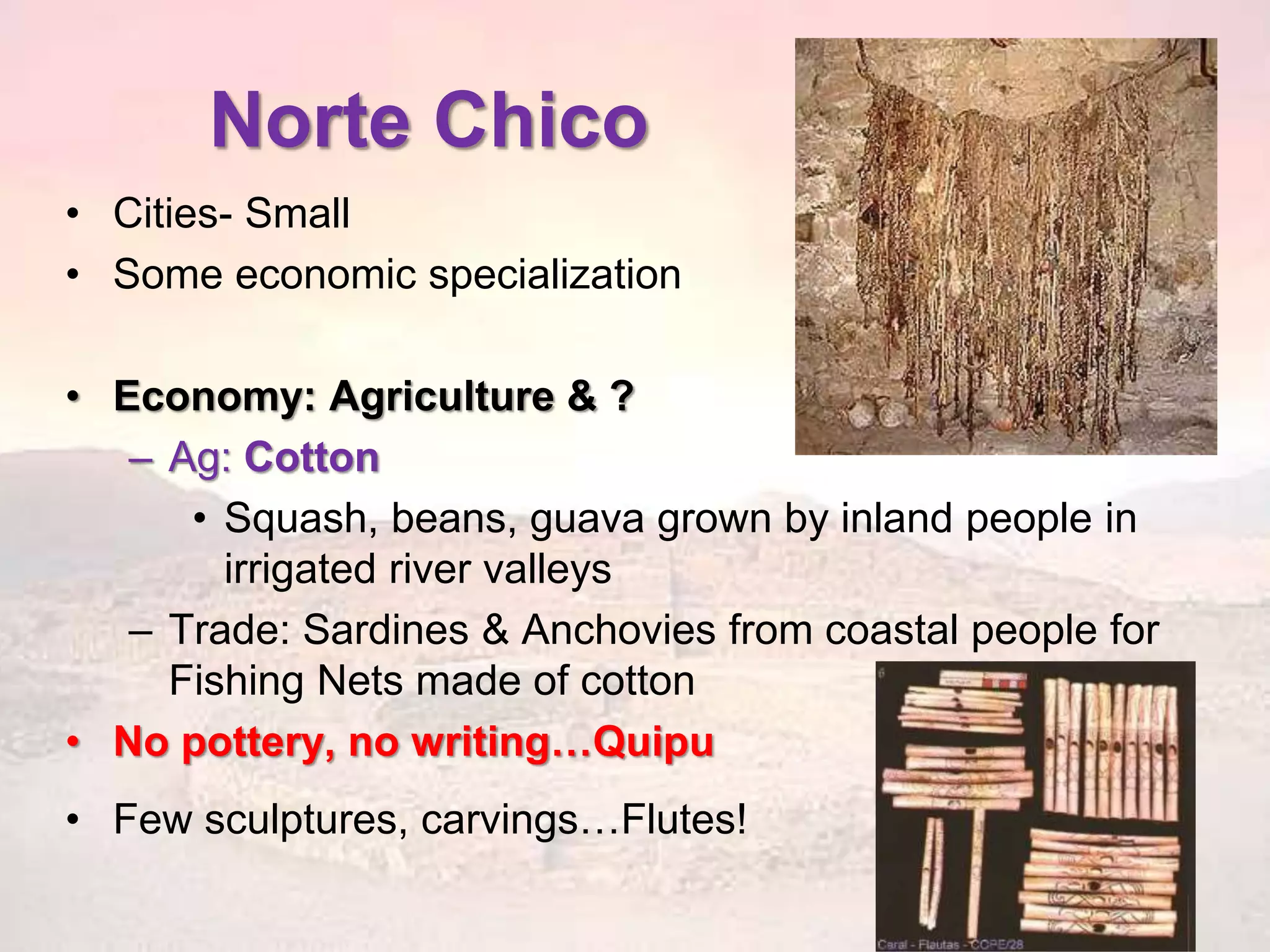 Norte Chico 
• Cities- Small 
• Some economic specialization 
• Economy: Agriculture & ? 
– Ag: Cotton 
• Squash, beans, guava grown by inland people in 
irrigated river valleys 
– Trade: Sardines & Anchovies from coastal people for 
Fishing Nets made of cotton 
• No pottery, no writing…Quipu 
• Few sculptures, carvings…Flutes! 
 