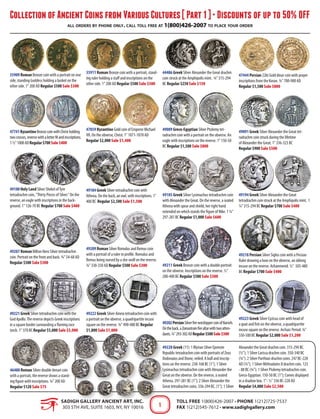 Collection of Ancient Coins from Various Cultures [ Part 1 ] • Discounts of up to 50% OFF
all orders by phone only. call toll free at 1(800)426-2007 to place your order
SADIGH GALLERY ANCIENT ART, INC.
303 5th Ave, Suite 1603, NY, NY 10016
Toll Free 1(800)426-2007 • Phone 1(212)725-7537
Fax 1(212)545-7612 • www.sadighgallery.com1
35909 Roman Bronze coin with a portrait on one
side, standing Goddess holding a basket on the
other side. 1" 200 AD Regular $500 Sale $300
35911 Roman Bronze coin with a portrait, stand-
ing ruler holding a staff and inscriptions on the
other side. 1" 200 AD Regular $500 Sale $300
44486 Greek Silver Alexander the Great drachm
coin struck at the Amphipolis mint. ¾" 315-294
BC Regular $250 Sale $150
47444 Persian 22kt Gold dinar coin with prayer
inscriptions from the Koran. ¾" 700-900 AD
Regular $1,500 Sale $800
47741ByzantineBronzecoinwithChristholding
twocrosses,reversewithaletterMandinscriptions.
1½"1000ADRegular$700Sale$400
47859 Byzantine Gold coin of Emperor Michael
VII. On the obverse, Christ. 1" 1071-1078 AD
Regular $2,000 Sale $1,400
49089 Greco-Egyptian Silver Ptolemy tet-
radrachm coin with a portrait on the obverse. An
eagle with inscriptions on the reverse. 1" 150-50
BC Regular $1,500 Sale $800
49091 Greek Silver Alexander the Great tet-
radrachm coin struck during the lifetime
of Alexander the Great. 1" 336-323 BC
Regular $900 Sale $500
49180 Holy Land Silver Shekel ofTyre
tetradrachm coin, "Thirty Pieces of Silver." On the
reverse, an eagle with inscriptions in the back-
ground. 1" 126-70 BC Regular $700 Sale $400
49184 Greek Silver tetradrachm coin with
Athena. On the back, an owl, with inscriptions. 1"
400 BC Regular $2,500 Sale $1,500
49185 Greek Silver Lysimachus tetradrachm coin
with Alexander the Great. On the reverse, a seated
Athena with spear and shield, her right hand
extended on which stands the figure of Nike. 1 ¼"
297-281 BC Regular $1,000 Sale $600
49194 Greek Silver Alexander the Great
tetradrachm coin struck at the Amphipolis mint. 1
¼" 315-294 BC Regular $700 Sale $400
49207 Roman Billion Nero Silver tetradrachm
coin. Portrait on the front and back. ¾" 54-68 AD
Regular $500 Sale $300
49209 Roman Silver Romulus and Remus coin
with a portrait of a ruler in profile. Romulus and
Remus being nursed by a she-wolf on the reverse.
¾" 330-350 AD Regular $500 Sale $300 49211 Greek Bronze coin with a double portrait
on the obverse. Inscriptions on the reverse. ½"
200-400 BC Regular $500 Sale $300
49218 Persian Silver Siglos coin with a Persian
Ruler drawing a bow on the obverse, an oblong
incuse on the reverse. Achaemenid. ½" 505-480
BC Regular $700 Sale $400
49221 Greek Silver tetradrachm coin with the
God Apollo.The reverse depicts Greek inscriptions
in a square border surrounding a flaming race
torch. 1" 370 BC Regular $5,000 Sale $3,000
46488 Roman Silver double denari coin
with a portrait, the reverse shows a stand-
ing figure with inscriptions. ¾" 200 AD
Regular $120 Sale $75
49222 Greek Silver Aineia tetradrachm coin with
a portrait on the obverse, a quadripartite incuse
square on the reverse. ¾" 490-480 BC Regular
$1,800 Sale $1,000
49223 Greek Silver Cyzicus coin with head of
a goat and fish on the obverse, a quadripartite
incuse square on the reverse. Archaic Period. ¾"
550-500 BC Regular $2,000 Sale $1,200
49202PersianSilverfireworshippercoinofNarseh.
Ontheback,aZoroastrainfirealtarwithtwoatten-
dants.¾"293-302ADRegular$500Sale$300
49228 Greek (11): 1 Illyrian Silver Epeirote
Republic tetradrachm coin with portraits of Zeus
Dodonaios and Dione, veiled. A bull and inscrip-
tions on the reverse. 238-168 BC (1"); 1 Silver
Lysimachus tetradrachm coin with Alexander the
Great on the obverse. On the reverse, a seated
Athena. 297-281 BC (1"); 2 Silver Alexander the
Great tetradrachm coins. 336-294 BC. (1"); 1 Silver
Alexander the Great drachm coin. 315-294 BC.
(½"); 1 Silver Larissa drachm coin. 350-340 BC
(¾"). 2 Silver Parthian drachm coins. 247 BC-228
AD (¾"); 1 Silver Mithradates II drachm coin. 123
- 88 BC (¾"); 1 Silver Ptolemy tetradrachm coin.
Greco-Egyptian. 150-50 BC (1"); Comes displayed
in a shadow box. 1"- ½" 336 BC-228 AD
Regular $4,000 Sale $2,500
 