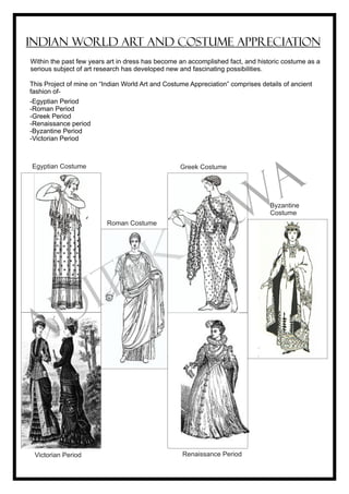 This Project of mine on “Indian World Art and Costume Appreciation” comprises details of ancient
fashion of-
INDIAN WORLD ART AND COSTUME APPRECIATION
-Egyptian Period
-Roman Period
-Greek Period
-Renaissance period
-Byzantine Period
-Victorian Period
Renaissance PeriodVictorian Period
Byzantine
Costume
Egyptian Costume
Roman Costume
Greek Costume
Within the past few years art in dress has become an accomplished fact, and historic costume as a
serious subject of art research has developed new and fascinating possibilities.
ADITI KARWA
 