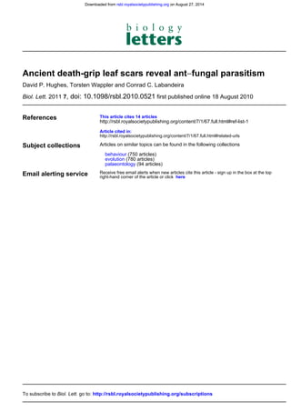 first published online 18 August 2010, doi: 10.1098/rsbl.2010.052172011Biol. Lett.
David P. Hughes, Torsten Wappler and Conrad C. Labandeira
fungal parasitism−Ancient death-grip leaf scars reveal ant
References
http://rsbl.royalsocietypublishing.org/content/7/1/67.full.html#related-urls
Article cited in:
http://rsbl.royalsocietypublishing.org/content/7/1/67.full.html#ref-list-1
This article cites 14 articles
Subject collections
(94 articles)palaeontology
(780 articles)evolution
(750 articles)behaviour
Articles on similar topics can be found in the following collections
Email alerting service hereright-hand corner of the article or click
Receive free email alerts when new articles cite this article - sign up in the box at the top
http://rsbl.royalsocietypublishing.org/subscriptionsgo to:Biol. Lett.To subscribe to
on August 27, 2014rsbl.royalsocietypublishing.orgDownloaded from on August 27, 2014rsbl.royalsocietypublishing.orgDownloaded from
 