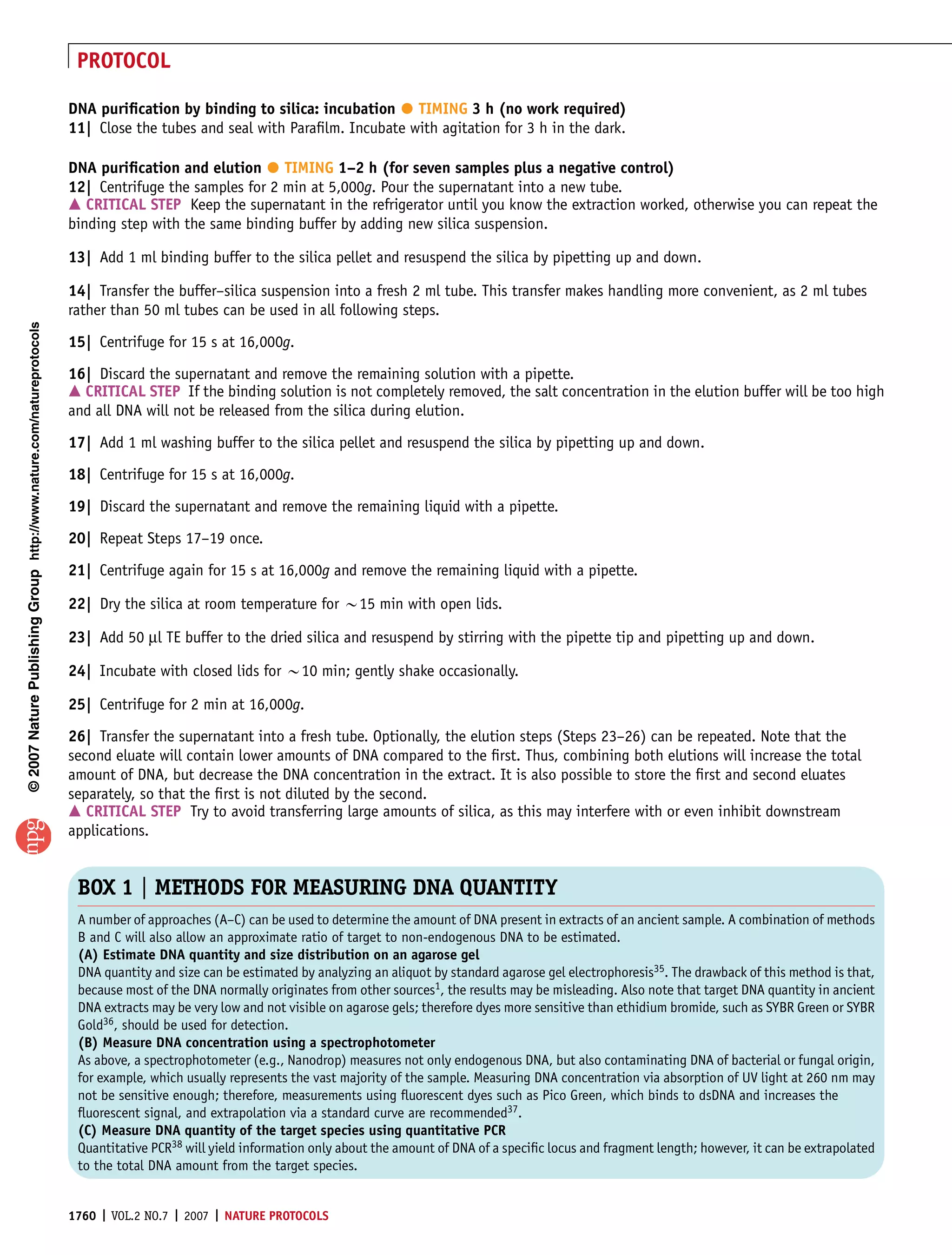 PROTOCOL

                                                                                                                                 
                                                                       DNA puriﬁcation by binding to silica: incubation TIMING 3 h (no work required)
                                                                       11| Close the tubes and seal with Paraﬁlm. Incubate with agitation for 3 h in the dark.

                                                                                                         
                                                                       DNA puriﬁcation and elution TIMING 1–2 h (for seven samples plus a negative control)
                                                                       12| Centrifuge the samples for 2 min at 5,000g. Pour the supernatant into a new tube.
                                                                       m CRITICAL STEP Keep the supernatant in the refrigerator until you know the extraction worked, otherwise you can repeat the
                                                                       binding step with the same binding buffer by adding new silica suspension.

                                                                       13| Add 1 ml binding buffer to the silica pellet and resuspend the silica by pipetting up and down.

                                                                       14| Transfer the buffer–silica suspension into a fresh 2 ml tube. This transfer makes handling more convenient, as 2 ml tubes
                                                                       rather than 50 ml tubes can be used in all following steps.
© 2007 Nature Publishing Group http://www.nature.com/natureprotocols




                                                                       15| Centrifuge for 15 s at 16,000g.
                                                                       16| Discard the supernatant and remove the remaining solution with a pipette.
                                                                       m CRITICAL STEP If the binding solution is not completely removed, the salt concentration in the elution buffer will be too high
                                                                       and all DNA will not be released from the silica during elution.

                                                                       17| Add 1 ml washing buffer to the silica pellet and resuspend the silica by pipetting up and down.
                                                                       18| Centrifuge for 15 s at 16,000g.

                                                                       19| Discard the supernatant and remove the remaining liquid with a pipette.
                                                                       20| Repeat Steps 17–19 once.

                                                                       21| Centrifuge again for 15 s at 16,000g and remove the remaining liquid with a pipette.

                                                                       22| Dry the silica at room temperature for B15 min with open lids.

                                                                       23| Add 50 ml TE buffer to the dried silica and resuspend by stirring with the pipette tip and pipetting up and down.

                                                                       24| Incubate with closed lids for B10 min; gently shake occasionally.

                                                                       25| Centrifuge for 2 min at 16,000g.
                                                                       26| Transfer the supernatant into a fresh tube. Optionally, the elution steps (Steps 23–26) can be repeated. Note that the
                                                                       second eluate will contain lower amounts of DNA compared to the ﬁrst. Thus, combining both elutions will increase the total
                                                                       amount of DNA, but decrease the DNA concentration in the extract. It is also possible to store the ﬁrst and second eluates
                                                                       separately, so that the ﬁrst is not diluted by the second.
                                                                       m CRITICAL STEP Try to avoid transferring large amounts of silica, as this may interfere with or even inhibit downstream
                                                                       applications.


                                                                        BOX 1 | METHODS FOR MEASURING DNA QUANTITY
                                                                        A number of approaches (A–C) can be used to determine the amount of DNA present in extracts of an ancient sample. A combination of methods
                                                                        B and C will also allow an approximate ratio of target to non-endogenous DNA to be estimated.
                                                                        (A) Estimate DNA quantity and size distribution on an agarose gel
                                                                        DNA quantity and size can be estimated by analyzing an aliquot by standard agarose gel electrophoresis35. The drawback of this method is that,
                                                                        because most of the DNA normally originates from other sources1, the results may be misleading. Also note that target DNA quantity in ancient
                                                                        DNA extracts may be very low and not visible on agarose gels; therefore dyes more sensitive than ethidium bromide, such as SYBR Green or SYBR
                                                                        Gold36, should be used for detection.
                                                                        (B) Measure DNA concentration using a spectrophotometer
                                                                        As above, a spectrophotometer (e.g., Nanodrop) measures not only endogenous DNA, but also contaminating DNA of bacterial or fungal origin,
                                                                        for example, which usually represents the vast majority of the sample. Measuring DNA concentration via absorption of UV light at 260 nm may
                                                                        not be sensitive enough; therefore, measurements using ﬂuorescent dyes such as Pico Green, which binds to dsDNA and increases the
                                                                        ﬂuorescent signal, and extrapolation via a standard curve are recommended37.
                                                                        (C) Measure DNA quantity of the target species using quantitative PCR
                                                                        Quantitative PCR38 will yield information only about the amount of DNA of a speciﬁc locus and fragment length; however, it can be extrapolated
                                                                        to the total DNA amount from the target species.


                                                                       1760 | VOL.2 NO.7 | 2007 | NATURE PROTOCOLS
 
