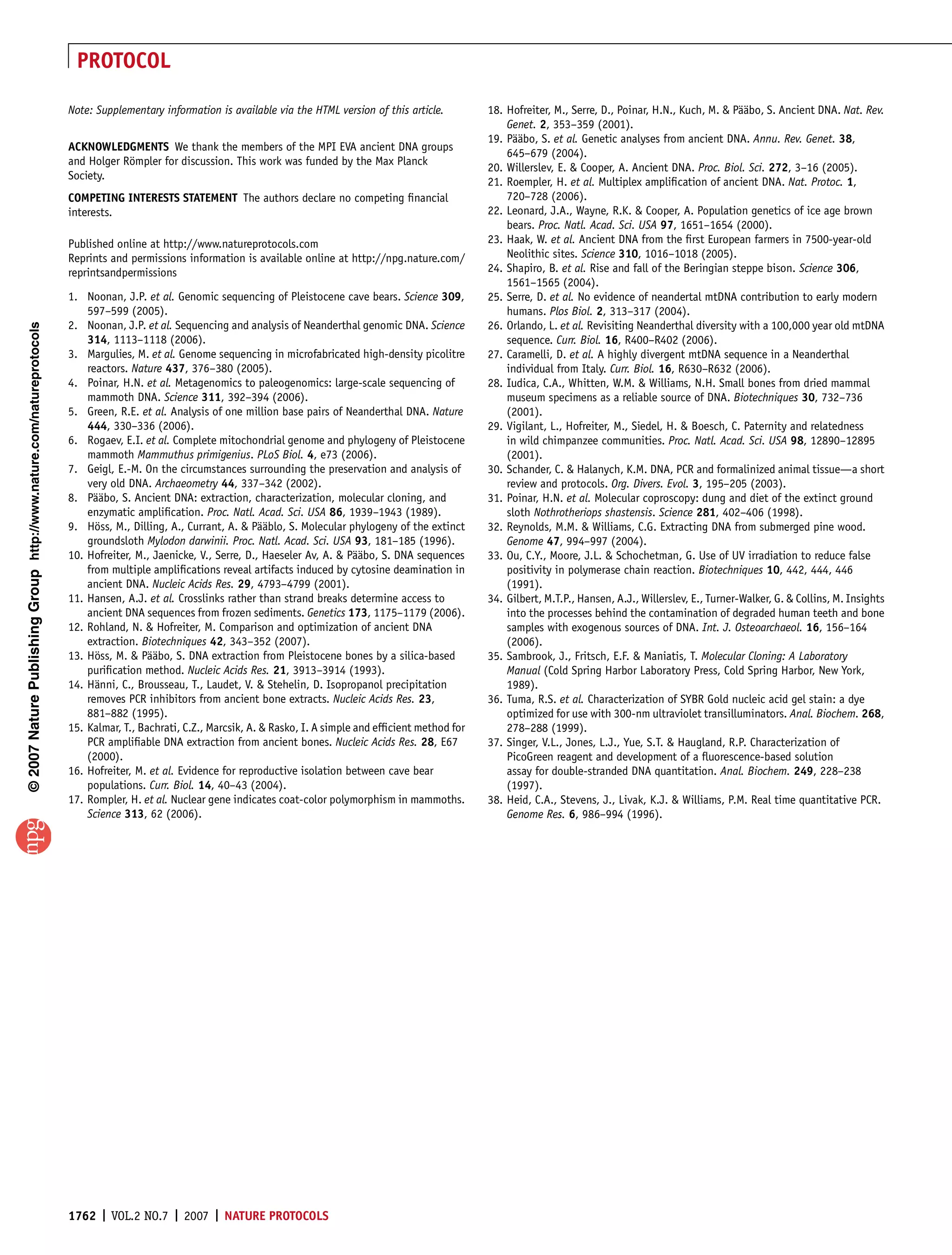 PROTOCOL

                                                                       Note: Supplementary information is available via the HTML version of this article.         18. Hofreiter, M., Serre, D., Poinar, H.N., Kuch, M.  Paabo, S. Ancient DNA. Nat. Rev.
                                                                                                                                                                                                                            ¨¨
                                                                                                                                                                      Genet. 2, 353–359 (2001).
                                                                                                                                                                  19. Paabo, S. et al. Genetic analyses from ancient DNA. Annu. Rev. Genet. 38,
                                                                                                                                                                        ¨¨
                                                                       ACKNOWLEDGMENTS We thank the members of the MPI EVA ancient DNA groups
                                                                                                                                                                      645–679 (2004).
                                                                       and Holger Rompler for discussion. This work was funded by the Max Planck
                                                                                   ¨
                                                                                                                                                                  20. Willerslev, E.  Cooper, A. Ancient DNA. Proc. Biol. Sci. 272, 3–16 (2005).
                                                                       Society.
                                                                                                                                                                  21. Roempler, H. et al. Multiplex ampliﬁcation of ancient DNA. Nat. Protoc. 1,
                                                                       COMPETING INTERESTS STATEMENT The authors declare no competing ﬁnancial                        720–728 (2006).
                                                                       interests.                                                                                 22. Leonard, J.A., Wayne, R.K.  Cooper, A. Population genetics of ice age brown
                                                                                                                                                                      bears. Proc. Natl. Acad. Sci. USA 97, 1651–1654 (2000).
                                                                       Published online at http://www.natureprotocols.com                                         23. Haak, W. et al. Ancient DNA from the ﬁrst European farmers in 7500-year-old
                                                                       Reprints and permissions information is available online at http://npg.nature.com/             Neolithic sites. Science 310, 1016–1018 (2005).
                                                                       reprintsandpermissions                                                                     24. Shapiro, B. et al. Rise and fall of the Beringian steppe bison. Science 306,
                                                                                                                                                                      1561–1565 (2004).
                                                                       1. Noonan, J.P. et al. Genomic sequencing of Pleistocene cave bears. Science 309,          25. Serre, D. et al. No evidence of neandertal mtDNA contribution to early modern
                                                                           597–599 (2005).                                                                            humans. Plos Biol. 2, 313–317 (2004).
                                                                       2. Noonan, J.P. et al. Sequencing and analysis of Neanderthal genomic DNA. Science         26. Orlando, L. et al. Revisiting Neanderthal diversity with a 100,000 year old mtDNA
© 2007 Nature Publishing Group http://www.nature.com/natureprotocols




                                                                           314, 1113–1118 (2006).                                                                     sequence. Curr. Biol. 16, R400–R402 (2006).
                                                                       3. Margulies, M. et al. Genome sequencing in microfabricated high-density picolitre        27. Caramelli, D. et al. A highly divergent mtDNA sequence in a Neanderthal
                                                                           reactors. Nature 437, 376–380 (2005).                                                      individual from Italy. Curr. Biol. 16, R630–R632 (2006).
                                                                       4. Poinar, H.N. et al. Metagenomics to paleogenomics: large-scale sequencing of            28. Iudica, C.A., Whitten, W.M.  Williams, N.H. Small bones from dried mammal
                                                                           mammoth DNA. Science 311, 392–394 (2006).                                                  museum specimens as a reliable source of DNA. Biotechniques 30, 732–736
                                                                       5. Green, R.E. et al. Analysis of one million base pairs of Neanderthal DNA. Nature            (2001).
                                                                           444, 330–336 (2006).                                                                   29. Vigilant, L., Hofreiter, M., Siedel, H.  Boesch, C. Paternity and relatedness
                                                                       6. Rogaev, E.I. et al. Complete mitochondrial genome and phylogeny of Pleistocene              in wild chimpanzee communities. Proc. Natl. Acad. Sci. USA 98, 12890–12895
                                                                           mammoth Mammuthus primigenius. PLoS Biol. 4, e73 (2006).                                   (2001).
                                                                       7. Geigl, E.-M. On the circumstances surrounding the preservation and analysis of          30. Schander, C.  Halanych, K.M. DNA, PCR and formalinized animal tissue—a short
                                                                           very old DNA. Archaeometry 44, 337–342 (2002).                                             review and protocols. Org. Divers. Evol. 3, 195–205 (2003).
                                                                       8. Paabo, S. Ancient DNA: extraction, characterization, molecular cloning, and
                                                                             ¨¨                                                                                   31. Poinar, H.N. et al. Molecular coproscopy: dung and diet of the extinct ground
                                                                           enzymatic ampliﬁcation. Proc. Natl. Acad. Sci. USA 86, 1939–1943 (1989).                   sloth Nothrotheriops shastensis. Science 281, 402–406 (1998).
                                                                       9. Hoss, M., Dilling, A., Currant, A.  Paablo, S. Molecular phylogeny of the extinct
                                                                             ¨                                     ¨¨                                             32. Reynolds, M.M.  Williams, C.G. Extracting DNA from submerged pine wood.
                                                                           groundsloth Mylodon darwinii. Proc. Natl. Acad. Sci. USA 93, 181–185 (1996).               Genome 47, 994–997 (2004).
                                                                       10. Hofreiter, M., Jaenicke, V., Serre, D., Haeseler Av, A.  Paabo, S. DNA sequences
                                                                                                                                        ¨¨                        33. Ou, C.Y., Moore, J.L.  Schochetman, G. Use of UV irradiation to reduce false
                                                                           from multiple ampliﬁcations reveal artifacts induced by cytosine deamination in            positivity in polymerase chain reaction. Biotechniques 10, 442, 444, 446
                                                                           ancient DNA. Nucleic Acids Res. 29, 4793–4799 (2001).                                      (1991).
                                                                       11. Hansen, A.J. et al. Crosslinks rather than strand breaks determine access to           34. Gilbert, M.T.P., Hansen, A.J., Willerslev, E., Turner-Walker, G.  Collins, M. Insights
                                                                           ancient DNA sequences from frozen sediments. Genetics 173, 1175–1179 (2006).               into the processes behind the contamination of degraded human teeth and bone
                                                                       12. Rohland, N.  Hofreiter, M. Comparison and optimization of ancient DNA                     samples with exogenous sources of DNA. Int. J. Osteoarchaeol. 16, 156–164
                                                                           extraction. Biotechniques 42, 343–352 (2007).                                              (2006).
                                                                       13. Hoss, M.  Paabo, S. DNA extraction from Pleistocene bones by a silica-based
                                                                             ¨           ¨¨                                                                       35. Sambrook, J., Fritsch, E.F.  Maniatis, T. Molecular Cloning: A Laboratory
                                                                           puriﬁcation method. Nucleic Acids Res. 21, 3913–3914 (1993).                               Manual (Cold Spring Harbor Laboratory Press, Cold Spring Harbor, New York,
                                                                       14. Hanni, C., Brousseau, T., Laudet, V.  Stehelin, D. Isopropanol precipitation
                                                                             ¨                                                                                        1989).
                                                                           removes PCR inhibitors from ancient bone extracts. Nucleic Acids Res. 23,              36. Tuma, R.S. et al. Characterization of SYBR Gold nucleic acid gel stain: a dye
                                                                           881–882 (1995).                                                                            optimized for use with 300-nm ultraviolet transilluminators. Anal. Biochem. 268,
                                                                       15. Kalmar, T., Bachrati, C.Z., Marcsik, A.  Rasko, I. A simple and efﬁcient method for       278–288 (1999).
                                                                           PCR ampliﬁable DNA extraction from ancient bones. Nucleic Acids Res. 28, E67           37. Singer, V.L., Jones, L.J., Yue, S.T.  Haugland, R.P. Characterization of
                                                                           (2000).                                                                                    PicoGreen reagent and development of a ﬂuorescence-based solution
                                                                       16. Hofreiter, M. et al. Evidence for reproductive isolation between cave bear                 assay for double-stranded DNA quantitation. Anal. Biochem. 249, 228–238
                                                                           populations. Curr. Biol. 14, 40–43 (2004).                                                 (1997).
                                                                       17. Rompler, H. et al. Nuclear gene indicates coat-color polymorphism in mammoths.         38. Heid, C.A., Stevens, J., Livak, K.J.  Williams, P.M. Real time quantitative PCR.
                                                                           Science 313, 62 (2006).                                                                    Genome Res. 6, 986–994 (1996).




                                                                       1762 | VOL.2 NO.7 | 2007 | NATURE PROTOCOLS
 