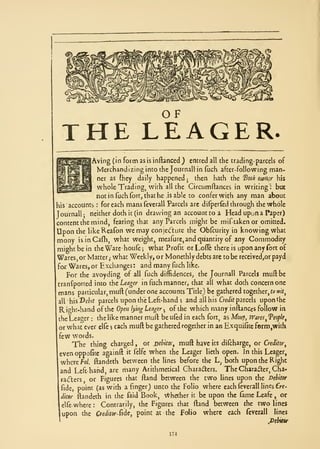 ^




                                                       OF
 THE LEAGER.
              Aving (in form as is inftanced ) entred all the trading- parcels of
                Merchandizing into the Journal! in fuch after-Following man-
                ner as (hey daily happened         then hath the 'Book owfur his
                                                                       j


                whole Trading, with all the Circumftances in writing! but
               not in fuch fort, that he is able to confer with any man about
                                                            ,




his'accounts for each mansfevcrall Parcels arc difperfedthrough the whole
                        :



Journall  ;  neither doth ic (in drawing an account to a Head upon a Paper)
content the mind, fearing that any Parcels might be miftakenor omitted.
Upon the like Reafon we may conjecture the Obfcurity in knowing what
mony isinCafh, what weight, meafurCjandqiiantity of any Commodity
might be in the Warehoufe what Profit or Loffe there is upon any fort of
                                              ;



Wares, or Matter,- what Weekly, or Moncthly debts arc to be received^or payd
for Wares, or Exchanges: and many fuch like.
    For the avoyding of all fuch diffidences,, the Journall Parcels mud be
 tranfporced into ttLeager in fuch manner, that all what doth concern one
 mans particular, muft (under one accounts Title) be gathered together, to wif,
 all sT>chit parcels upon the Left-hand 5 and ail his Cr^tiJt parcels upon the

 Righr-hand of the Opoi lying Leager of the which manyinftances follow in
                                                       .^




 theLeager the like manner muft beuQd in each fort, as Monj, Wares ^Teople^
                :



 or what ever elfe , each muft be gathered together in an Exquifite form,with
 few words.
        The     thing charged             ,   or Dehitor, muft have                its   dilcharge, or Creditor

 even oppofice againft it felfe when the Leager lieth open. In this Leager,
 where fo/. ftandeth between the lines before the L, both upon the Righc
 and Left-hand, are many Arithmetical Chara(f;ters. The Charaiter, Cha-
 radlers    or Figures that ftand between the two lines upon the Debitor
 fide, point (as with a finger) unto the Folio where each fevcrall lines Cre-

 (liter ftandeth in the faid Book, vthether ic be upon the fame Leafe , or
 elfe   where       :       Contrarily, the Figures that                   ftand   between the two lines
 upon     the           Cr editor Sidcy   point   at        the       Folio   where each         fevcrall     lines
                                                                                                            ^Debitw

                                                                174
 