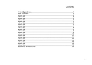 Contents

Ancient EgiptoSeries....................................................................................................................1
Artist Information.......................................................................................................................... 2
without title................................................................................................................................... 4
without title................................................................................................................................... 4
without title................................................................................................................................... 5
without title................................................................................................................................... 5
without title................................................................................................................................... 6
without title................................................................................................................................... 6
without title................................................................................................................................... 7
without title................................................................................................................................... 7
without title................................................................................................................................... 8
without title................................................................................................................................... 8
without title................................................................................................................................... 9
without title................................................................................................................................... 9
without title................................................................................................................................. 10
without title................................................................................................................................. 10
without title................................................................................................................................. 11
without title................................................................................................................................. 11
without title................................................................................................................................. 12
without title................................................................................................................................. 12
without title................................................................................................................................. 13
without title................................................................................................................................. 13
Powered by Myartspace.com.................................................................................................... 16




                                                                                                                                                     3
 