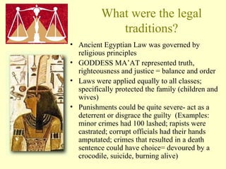 What were the legal 
traditions? 
• Ancient Egyptian Law was governed by 
religious principles 
• GODDESS MA’AT represented truth, 
righteousness and justice = balance and order 
• Laws were applied equally to all classes; 
specifically protected the family (children and 
wives) 
• Punishments could be quite severe- act as a 
deterrent or disgrace the guilty (Examples: 
minor crimes had 100 lashed; rapists were 
castrated; corrupt officials had their hands 
amputated; crimes that resulted in a death 
sentence could have choice= devoured by a 
crocodile, suicide, burning alive) 
 