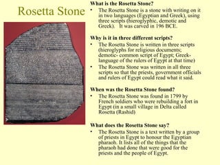 Rosetta Stone What is the Rosetta Stone? 
• The Rosetta Stone is a stone with writing on it 
in two languages (Egyptian and Greek), using 
three scripts (hieroglyphic, demotic and 
Greek). It was carved in 196 BCE. 
Why is it in three different scripts? 
• The Rosetta Stone is written in three scripts 
(hieroglyphs for religious documents; 
demotic- common script of Egypt; Greek-language 
of the rulers of Egypt at that time) 
• The Rosetta Stone was written in all three 
scripts so that the priests, government officials 
and rulers of Egypt could read what it said. 
When was the Rosetta Stone found? 
• The Rosetta Stone was found in 1799 by 
French soldiers who were rebuilding a fort in 
Egypt (in a small village in Delta called 
Rosetta (Rashid) 
What does the Rosetta Stone say? 
• The Rosetta Stone is a text written by a group 
of priests in Egypt to honour the Egyptian 
pharaoh. It lists all of the things that the 
pharaoh had done that were good for the 
priests and the people of Egypt. 
 