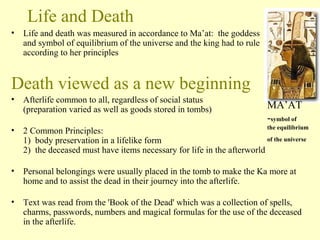 Life and Death 
• Life and death was measured in accordance to Ma’at: the goddess 
and symbol of equilibrium of the universe and the king had to rule 
according to her principles 
Death viewed as a new beginning 
• Afterlife common to all, regardless of social status 
(preparation varied as well as goods stored in tombs) 
• 2 Common Principles: 
1) body preservation in a lifelike form 
2) the deceased must have items necessary for life in the afterworld 
MA’AT 
-symbol of 
the equilibrium 
of the universe 
• Personal belongings were usually placed in the tomb to make the Ka more at 
home and to assist the dead in their journey into the afterlife. 
• Text was read from the 'Book of the Dead' which was a collection of spells, 
charms, passwords, numbers and magical formulas for the use of the deceased 
in the afterlife. 
 