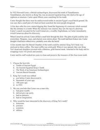 Name _________________________________________                                          Date _____________________________


In 1922 Howard Carter, a British archaeologist, discovered the tomb of Tutankhamen.
Tutankhamen, also known as King Tut, was an ancient Egyptian king who died at the age of
eighteen or nineteen. Carter spent fifteen years searching for his tomb.
Carter thought that there must be undiscovered tombs in ancient Egypt’s royal burial ground. He
was sure that a small part of it had not been searched, but most people disagreed.
A few days after his crew started digging they found the beginning of a staircase which seemed
like the entrance to a tomb. When the staircase was cleared, they saw the top of a doorway.
Carter’s search was paid for by Lord Carnarvon, a wealthy Englishman, so Carter immediately
wired Carnarvon about his discovery.
When Carnarvon arrived, Carter drilled a small hole through the door. The glint of gold could be seen
everywhere. Weapons, vases, and chariots were strewn about. The tomb had been broken into. Carter
thought it had been robbed twice, probably soon after the burial.
A few months later the Burial Chamber of the tomb could be entered. King Tut’s body was
enclosed in three coffins. The inner coffin was solid gold. When it was opened, they saw King
Tut’s head and shoulders covered with a fabulous, gold funeral mask. Attached to the body and its
wrappings were 143 jewels and amulets.
Carter and his staff worked ten years to clean and preserve the treasures of this four-room tomb.



1. Choose the best title:
   a. Tombs of Ancient Egypt.
   b. An Ancient Egyptian King’s Tomb.
   c. The Work of an American Archaeologist.
   d. Ancient Burial Grounds.
2. King Tut’s tomb was robbed
   a. just before Carter discovered it.
   b. thousands of years ago.
   c. 100 years ago.
   d. in 1922.
3. We can conclude that Carter was a man who
   a. had great wealth.
   b. did not give up easily.
   c. had no patience.
   d. had no imagination.
4. Who would be least interested in the discovery of King Tut’s tomb?
   a. historians
   b. jewelers
   c. scientists
   d. athletes




www.LessonLogic.com                                              tutankhamen                                           Lesson Id: 01-01653-022-0
                   © 2001 by Carol Einstein. Licensed for duplication and use by subscriber during subscription period only.
 