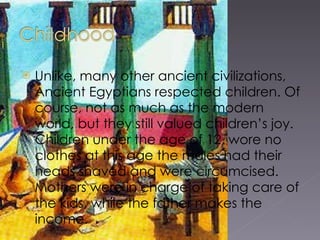 Unlike, many other ancient civilizations, Ancient Egyptians respected children. Of course, not as much as the modern world, but they still valued children’s joy. Children under the age of 12, wore no clothes at this age the males had their heads shaved and were circumcised . Mothers were in charge of taking care of the kids, while the father makes the income.  