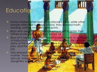 Some children attended a vocational school, while other people attended a village school, they learned math, reading, writing, manners and sports. Boys who are attending village schools left to enter their fathers profession when they turned 14. Boys of a higher status continued studying past 14 at houses of instruction, which were allied with temples, the palace, the army or the treasury. The boys there trained for higher level jobs, and the specific job was predetermined by his father’s job. Girls learned from their mother how to be a wife and a mother. Those wanting a career were limited to being a dancer, baker, weaver, or entertainer. Only noblemen’s daughters would read and write. 