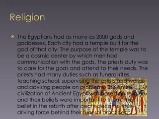 The Egyptians had as many as 2000 gods and goddesses. Each city had a temple built for the god of that city. The purpose of the temple was to be a cosmic center by which men had communication with the gods. The priests duty was to care for the gods and attend to their needs. The priests had many duties such as funeral rites, teaching school, supervising the artists and works, and advising people on problems. The entire civilization of Ancient Egypt was based on religion, and their beliefs were important to them. Their belief in the rebirth after death became their driving force behind their funeral practices. 