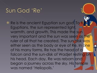 Re is the ancient Egyptian sun god. To the Egyptians, the sun represented light, warmth, and growth. This made the sun very important and the sun was seen as the ruler of all that he created. The sun disk was either seen as the body or eye of Re. In one of his many forms, Re has the head of a falcon and the sun-disk of Wadjet resting on his head. Each day, Re was reborn and began a journey across the sky. His temple was named ‘Heliopolis.’ 