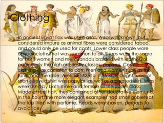In ancient Egypt flax was used a lot. Wool was known, but considered impure as animal fibres were considered taboo, and could only be used for coats. Lower class people wore only loincloths that was common to all. Shoes were the same for both women and men, sandals braided with leather, or, particularly the high or priestly classes, papyrus. Certain clothing was common to both men and women such as the tunic and the robe. Around 1425 to 1405 BCE, a light tunic or short-sleeved shirt was popular, as well as a pleated skirt. Wigs were used by both male and female of the upper class. Made of real hair, they contained other decorative elements. In the court, the more elegant examples had small goblets at the top filled with perfume. Heads were shaven, perhaps to avoid lice.  