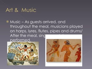 Music – As guests arrived, and throughout the meal, musicians played on harps, lyres, flutes, pipes and drums/ After the meal, singers and dancers performed.  