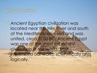 Ancient Egyptian civilization was located near the Nile River and south of the Mediterranean sea and was united, circa 3150 BC. Ancient Egypt was one of the most important civilization in the world, that influenced our world, scientifically and logically. 