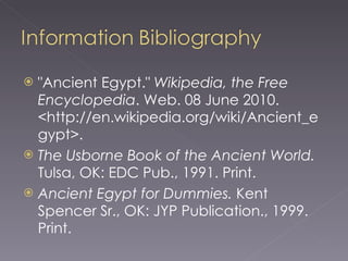 "Ancient Egypt."  Wikipedia, the Free Encyclopedia . Web. 08 June 2010. <http://en.wikipedia.org/wiki/Ancient_egypt>. The Usborne Book of the Ancient World.  Tulsa, OK: EDC Pub., 1991. Print. Ancient Egypt for Dummies.  Kent Spencer Sr., OK: JYP Publication., 1999. Print. 