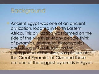 Ancient Egypt was one of an ancient civilization, located in North Eastern Africa. This civilization was formed on the side of the Nile river. Many people think of pyramids, mummies, hieroglyphics and deserts. This picture, on the background of this slide, is a picture of the Great Pyramids of Giza and these are one of the biggest pyramids in Egypt. 
