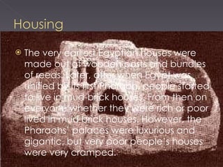 The very earliest Egyptian houses were made out of wooden posts and bundles of reeds. Later, after when Egypt was unified by its first Pharaoh, people started to live in mud-brick houses. From then on everyone whether they were rich or poor lived in mud brick houses. However, the Pharaohs’ palaces were luxurious and gigantic, but very poor people’s houses were very cramped. 