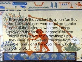 Everyone in the Ancient Egyptian families had roles. Mothers were required to take care of the children, whereas fathers provided the family’s income. Children didn’t really have to do anything until they were 12. However, children from the noble family and the royal family, had to study a lot. 
