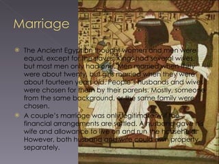 The Ancient Egyptian thought women and men were equal, except for the slaves. Kings had several wives, but most men only had one. Men married when they were about twenty, but girls married when they were about fourteen years old. People’s husbands and wives were chosen for them by their parents. Mostly, someone from the same background, or the same family were chosen.  A couple’s marriage was only legitimate w if the financial arrangements are settled. A husband gave his wife and allowance to live on and run the household. However, both husband and wife could own property, separately. 