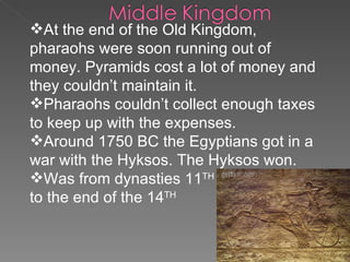 At the end of the Old Kingdom, pharaohs were soon running out of money. Pyramids cost a lot of money and they couldn’t maintain it. Pharaohs couldn’t collect enough taxes to keep up with the expenses. Around 1750 BC the Egyptians got in a war with the Hyksos. The Hyksos won. Was from dynasties 11 TH   to the end of the 14 TH   