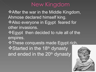 After the war in the Middle Kingdom, Ahmose declared himself king. Also everyone in Egypt  feared for  other invasions.  Egypt  then decided to rule all of the empires. These conquests made Egypt rich. Started in the 18 th  dynasty  and ended in the 20 th  dynasty 